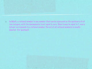 In Math, a rational number is any number that can be expressed as the quotient a/b of
t wo integers, with the denominator b not equal to zero. Since b may be equal to 1, every
integer corresponds to a rational number. The set of all rational numbers is usually
denoted (for quotient).
 
