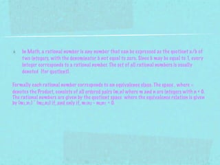 In Math, a rational number is any number that can be expressed as the quotient a/b of
    t wo integers, with the denominator b not equal to zero. Since b may be equal to 1, every
    integer corresponds to a rational number. The set of all rational numbers is usually
    denoted (for quotient).

Formally each rational number corresponds to an equivalence class. The space , where ×
denotes the Product, consists of all ordered pairs (m,n) where m and n are integers with n ≠ 0.
The rational numbers are given by the quotient space where the equivalence relation is given
by (m1,n1) ~ (m2,n2) if, and only if, m1n2 - m2n1 = 0.
 