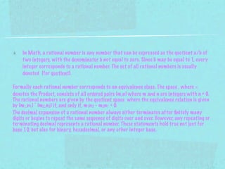 In Math, a rational number is any number that can be expressed as the quotient a/b of
    t wo integers, with the denominator b not equal to zero. Since b may be equal to 1, every
    integer corresponds to a rational number. The set of all rational numbers is usually
    denoted (for quotient).

Formally each rational number corresponds to an equivalence class. The space , where ×
denotes the Product, consists of all ordered pairs (m,n) where m and n are integers with n ≠ 0.
The rational numbers are given by the quotient space where the equivalence relation is given
by (m1,n1) ~ (m2,n2) if, and only if, m1n2 - m2n1 = 0.
The decimal expansion of a rational number always either terminates after ﬁnitely many
digits or begins to repeat the same sequence of digits over and over. However, any repeating or
terminating decimal represents a rational number. These statements hold true not just for
base 10, but also for binary, hexadecimal, or any other integer base.
 