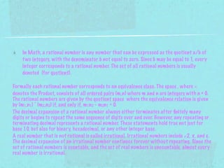 In Math, a rational number is any number that can be expressed as the quotient a/b of
    t wo integers, with the denominator b not equal to zero. Since b may be equal to 1, every
    integer corresponds to a rational number. The set of all rational numbers is usually
    denoted (for quotient).

Formally each rational number corresponds to an equivalence class. The space , where ×
denotes the Product, consists of all ordered pairs (m,n) where m and n are integers with n ≠ 0.
The rational numbers are given by the quotient space where the equivalence relation is given
by (m1,n1) ~ (m2,n2) if, and only if, m1n2 - m2n1 = 0.
The decimal expansion of a rational number always either terminates after ﬁnitely many
digits or begins to repeat the same sequence of digits over and over. However, any repeating or
terminating decimal represents a rational number. These statements hold true not just for
base 10, but also for binary, hexadecimal, or any other integer base.
A real number that is not rational is called irrational. Irrational numbers include √2, π, and e.
The decimal expansion of an irrational number continues forever without repeating. Since the
set of rational numbers is countable, and the set of real numbers is uncountable, almost every
real number is irrational.
 