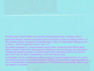 Formally each rational number corresponds to an equivalence class. The space , where ×
denotes the Product, consists of all ordered pairs (m,n) where m and n are integers with n ≠ 0.
The rational numbers are given by the quotient space where the equivalence relation is given
by (m1,n1) ~ (m2,n2) if, and only if, m1n2 - m2n1 = 0.
The decimal expansion of a rational number always either terminates after ﬁnitely many
digits or begins to repeat the same sequence of digits over and over. However, any repeating or
terminating decimal represents a rational number. These statements hold true not just for
base 10, but also for binary, hexadecimal, or any other integer base.
A real number that is not rational is called irrational. Irrational numbers include √2, π, and e.
The decimal expansion of an irrational number continues forever without repeating. Since the
set of rational numbers is countable, and the set of real numbers is uncountable, almost every
real number is irrational.
 