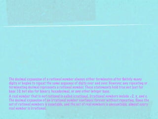 The decimal expansion of a rational number always either terminates after ﬁnitely many
digits or begins to repeat the same sequence of digits over and over. However, any repeating or
terminating decimal represents a rational number. These statements hold true not just for
base 10, but also for binary, hexadecimal, or any other integer base.
A real number that is not rational is called irrational. Irrational numbers include √2, π, and e.
The decimal expansion of an irrational number continues forever without repeating. Since the
set of rational numbers is countable, and the set of real numbers is uncountable, almost every
real number is irrational.
 