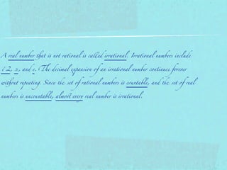 A real number !at " not rational " called irrational. Irrational numbers include


√2, π, and e. &e decimal expansion of an irrational number continues forever


wi!(t repeating. Since ) set of rational numbers " c(ntable, and ) set of real


numbers " unc(ntable, almo* every real number " irrational.
 