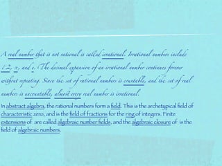 A real number !at " not rational " called irrational. Irrational numbers include


√2, π, and e. &e decimal expansion of an irrational number continues forever


wi!(t repeating. Since ) set of rational numbers " c(ntable, and ) set of real


numbers " unc(ntable, almo* every real number " irrational.


In abstract algebra, the rational numbers form a ﬁeld. This is the archetypical ﬁeld of
characteristic zero, and is the ﬁeld of fractions for the ring of integers. Finite
extensions of are called algebraic number ﬁelds, and the algebraic closure of is the
ﬁeld of algebraic numbers.
 