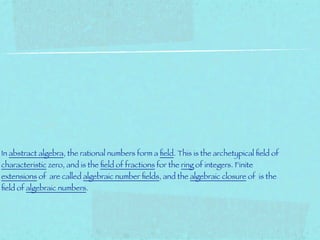 In abstract algebra, the rational numbers form a ﬁeld. This is the archetypical ﬁeld of
characteristic zero, and is the ﬁeld of fractions for the ring of integers. Finite
extensions of are called algebraic number ﬁelds, and the algebraic closure of is the
ﬁeld of algebraic numbers.
 
