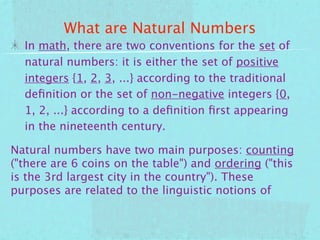 What are Natural Numbers
  In math, there are two conventions for the set of
  natural numbers: it is either the set of positive
  integers {1, 2, 3, ...} according to the traditional
  deﬁnition or the set of non-negative integers {0,
  1, 2, ...} according to a deﬁnition ﬁrst appearing
  in the nineteenth century.

Natural numbers have two main purposes: counting
("there are 6 coins on the table") and ordering ("this
is the 3rd largest city in the country"). These
purposes are related to the linguistic notions of
 