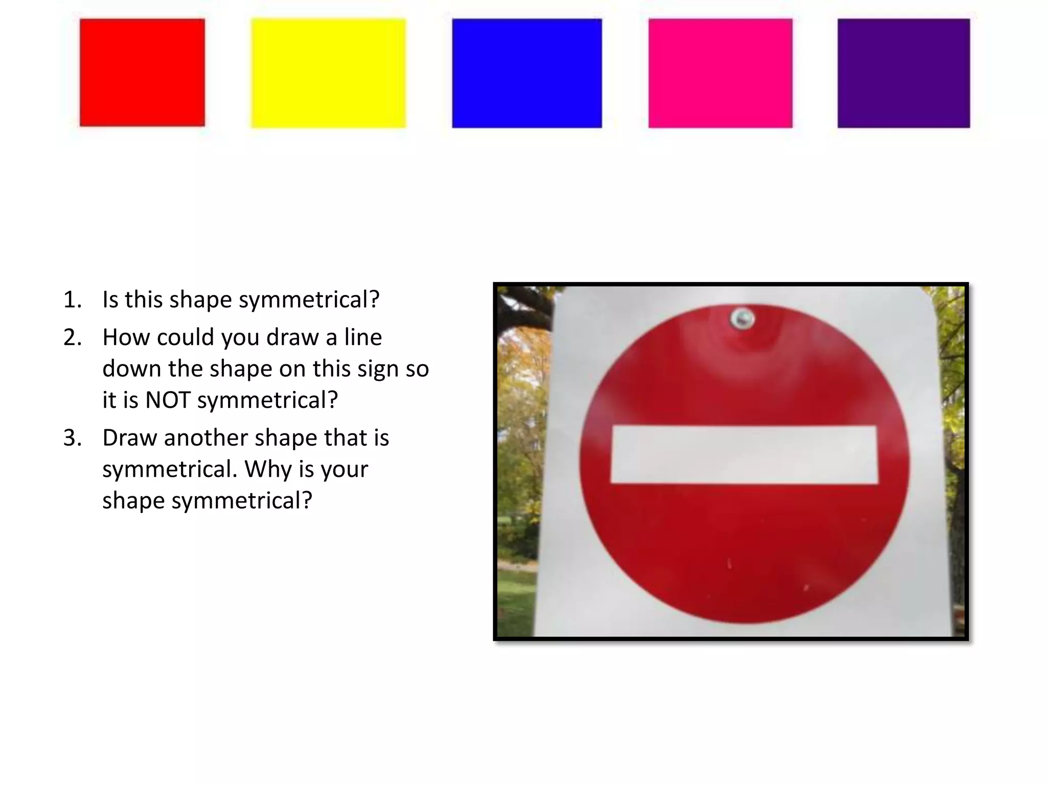 1. Is this shape symmetrical?
2. How could you draw a line
   down the shape on this sign so
   it is NOT symmetrical?
3. Draw another shape that is
   symmetrical. Why is your
   shape symmetrical?
 