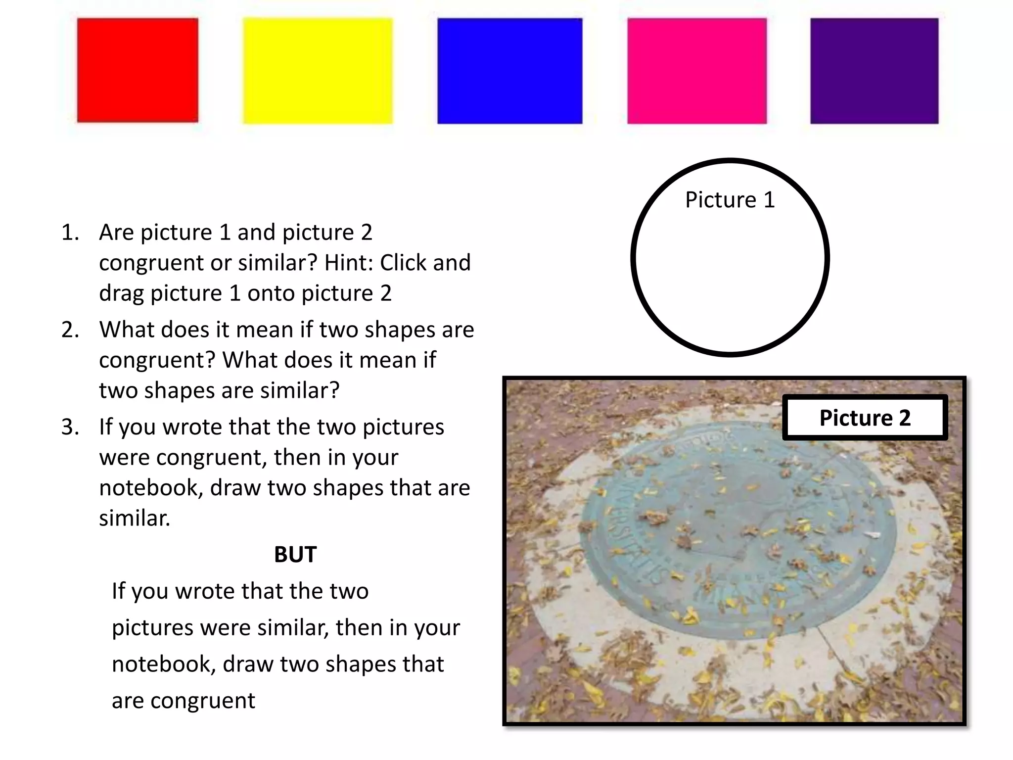 Picture 1
1. Are picture 1 and picture 2
   congruent or similar? Hint: Click and
   drag picture 1 onto picture 2
2. What does it mean if two shapes are
   congruent? What does it mean if
   two shapes are similar?
3. If you wrote that the two pictures                  Picture 2
   were congruent, then in your
   notebook, draw two shapes that are
   similar.
                     BUT
     If you wrote that the two
     pictures were similar, then in your
     notebook, draw two shapes that
     are congruent
 