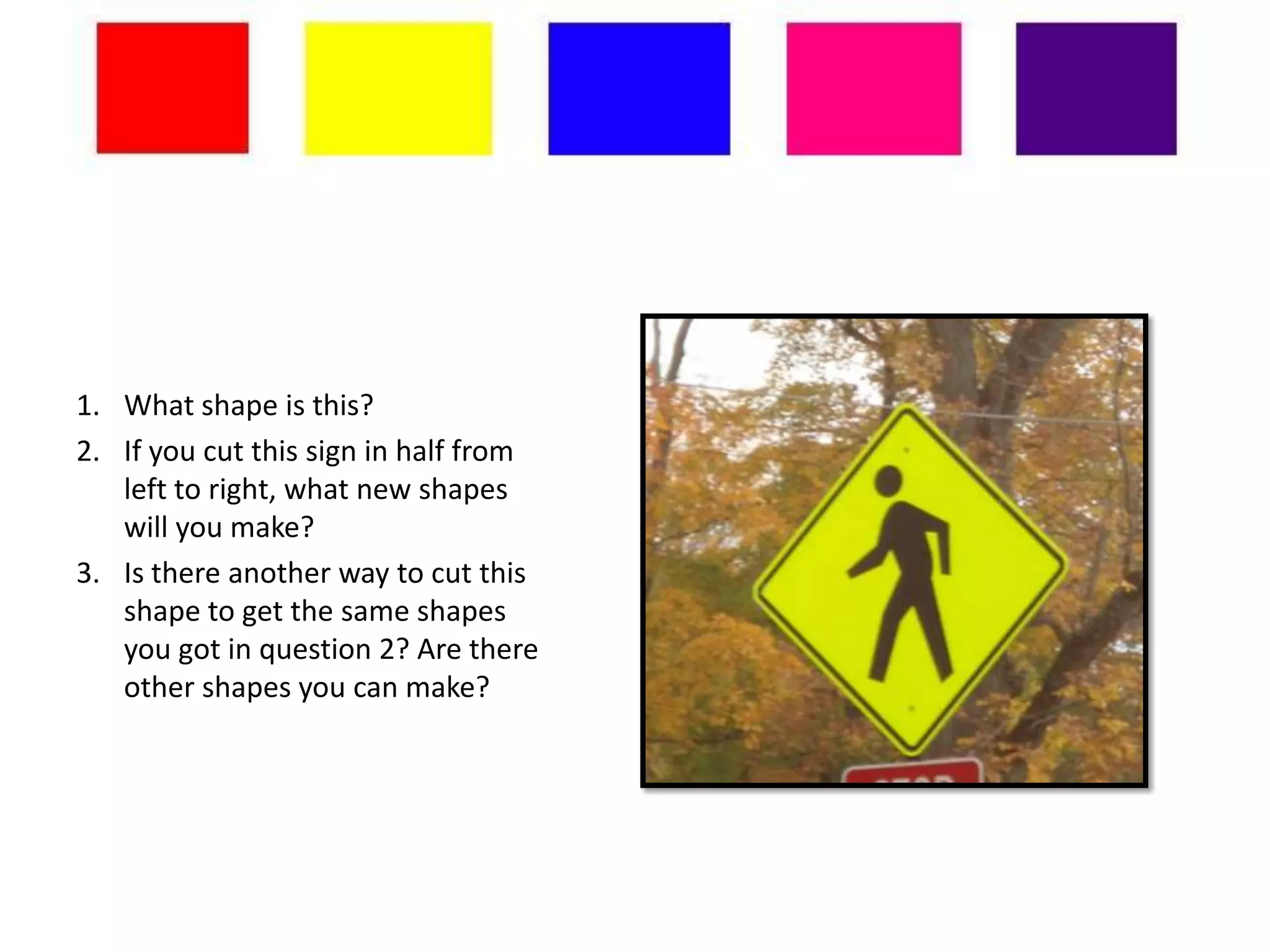 1. What shape is this?
2. If you cut this sign in half from
   left to right, what new shapes
   will you make?
3. Is there another way to cut this
   shape to get the same shapes
   you got in question 2? Are there
   other shapes you can make?
 