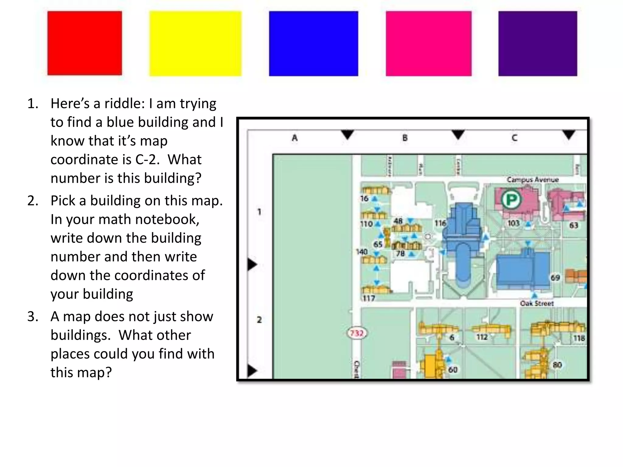 1. Here’s a riddle: I am trying
   to find a blue building and I
   know that it’s map
   coordinate is C-2. What
   number is this building?
2. Pick a building on this map.
   In your math notebook,
   write down the building
   number and then write
   down the coordinates of
   your building
3. A map does not just show
   buildings. What other
   places could you find with
   this map?
 