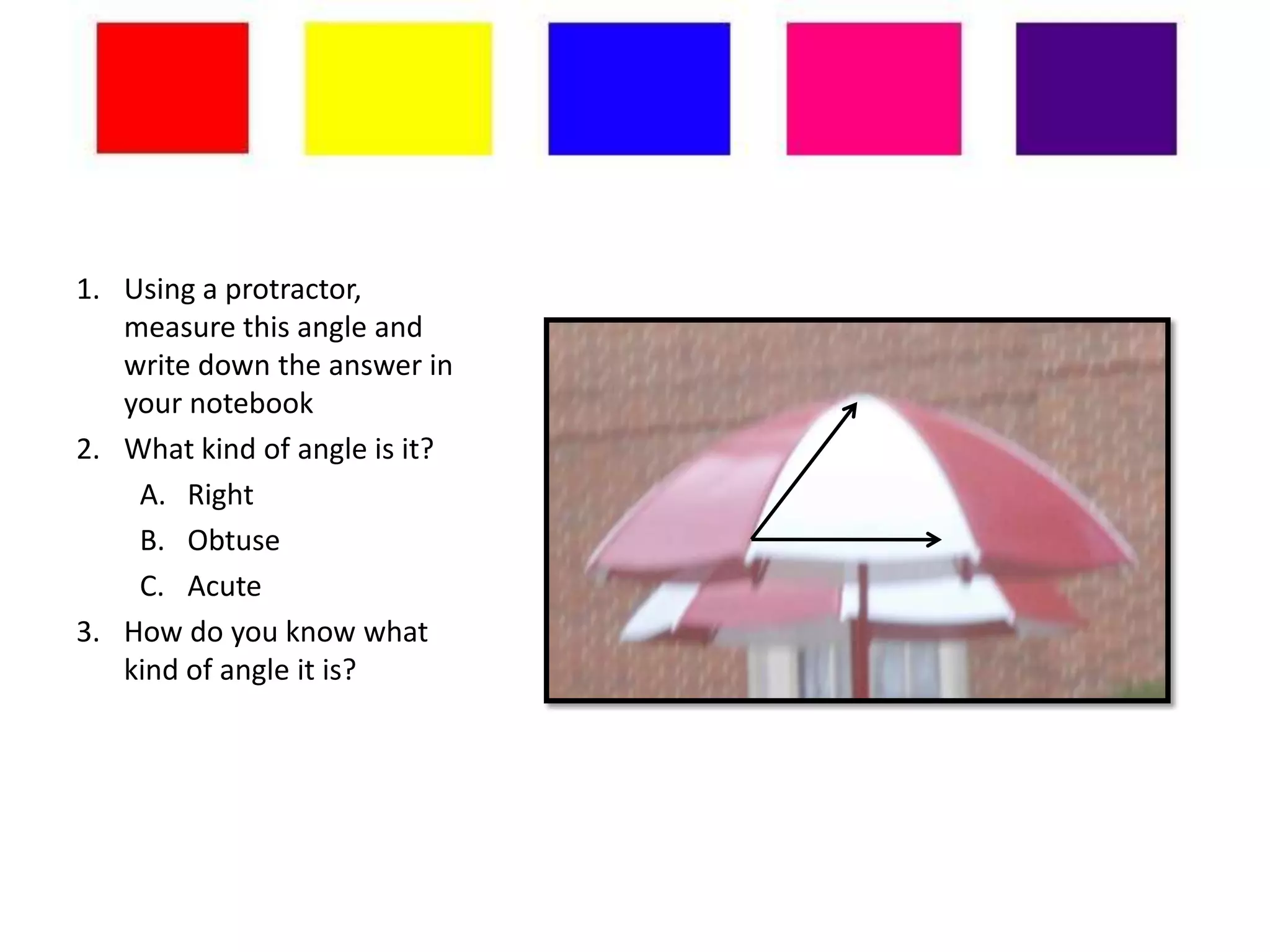 1. Using a protractor,
   measure this angle and
   write down the answer in
   your notebook
2. What kind of angle is it?
    A. Right
    B. Obtuse
    C. Acute
3. How do you know what
   kind of angle it is?
 