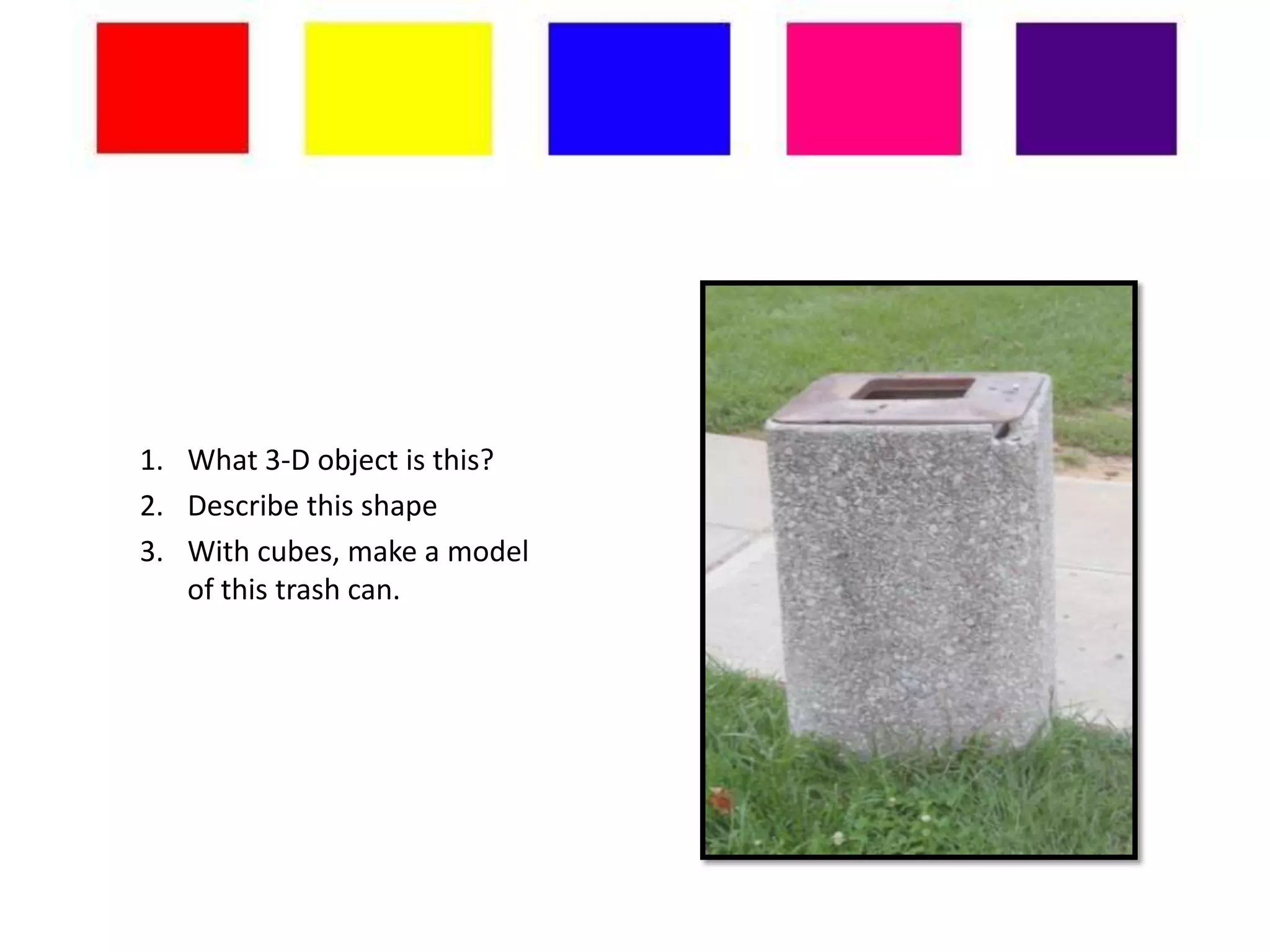 1. What 3-D object is this?
2. Describe this shape
3. With cubes, make a model
   of this trash can.
 