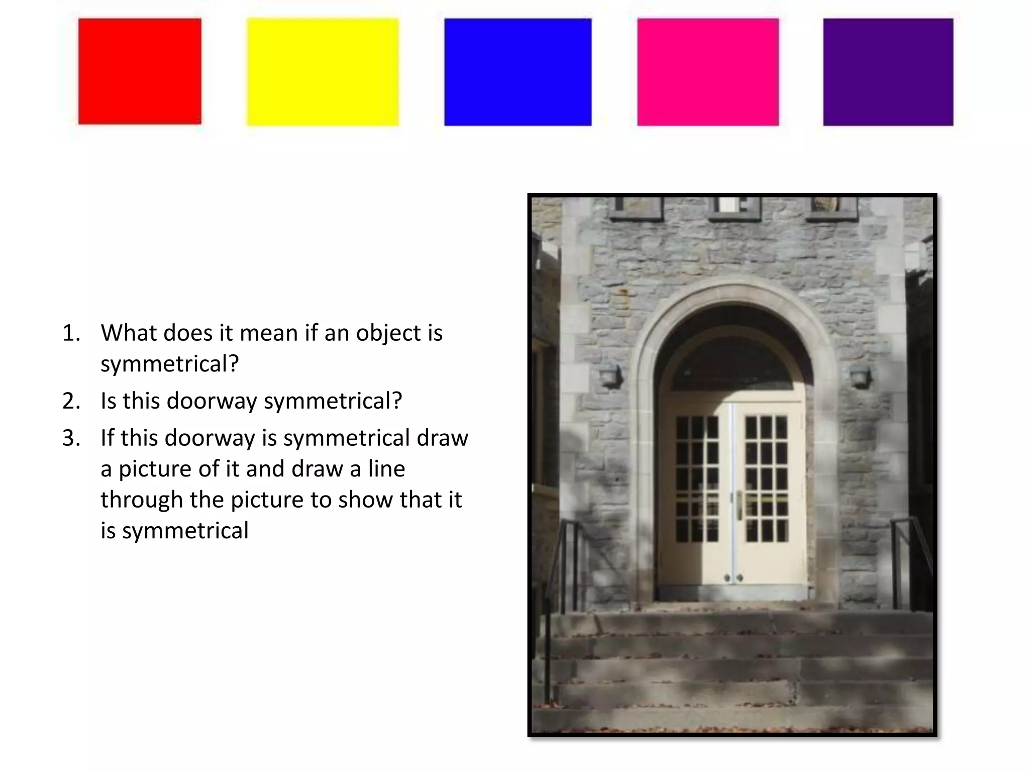 1. What does it mean if an object is
   symmetrical?
2. Is this doorway symmetrical?
3. If this doorway is symmetrical draw
   a picture of it and draw a line
   through the picture to show that it
   is symmetrical
 