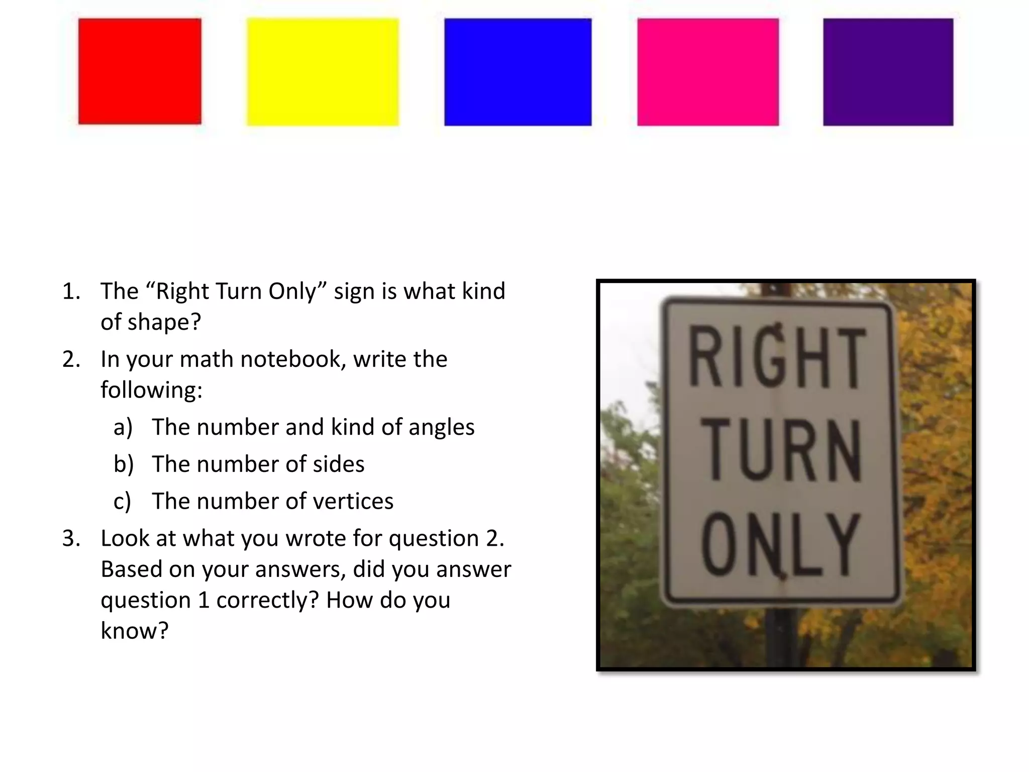 1. The “Right Turn Only” sign is what kind
   of shape?
2. In your math notebook, write the
   following:
    a) The number and kind of angles
    b) The number of sides
    c) The number of vertices
3. Look at what you wrote for question 2.
   Based on your answers, did you answer
   question 1 correctly? How do you
   know?
 
