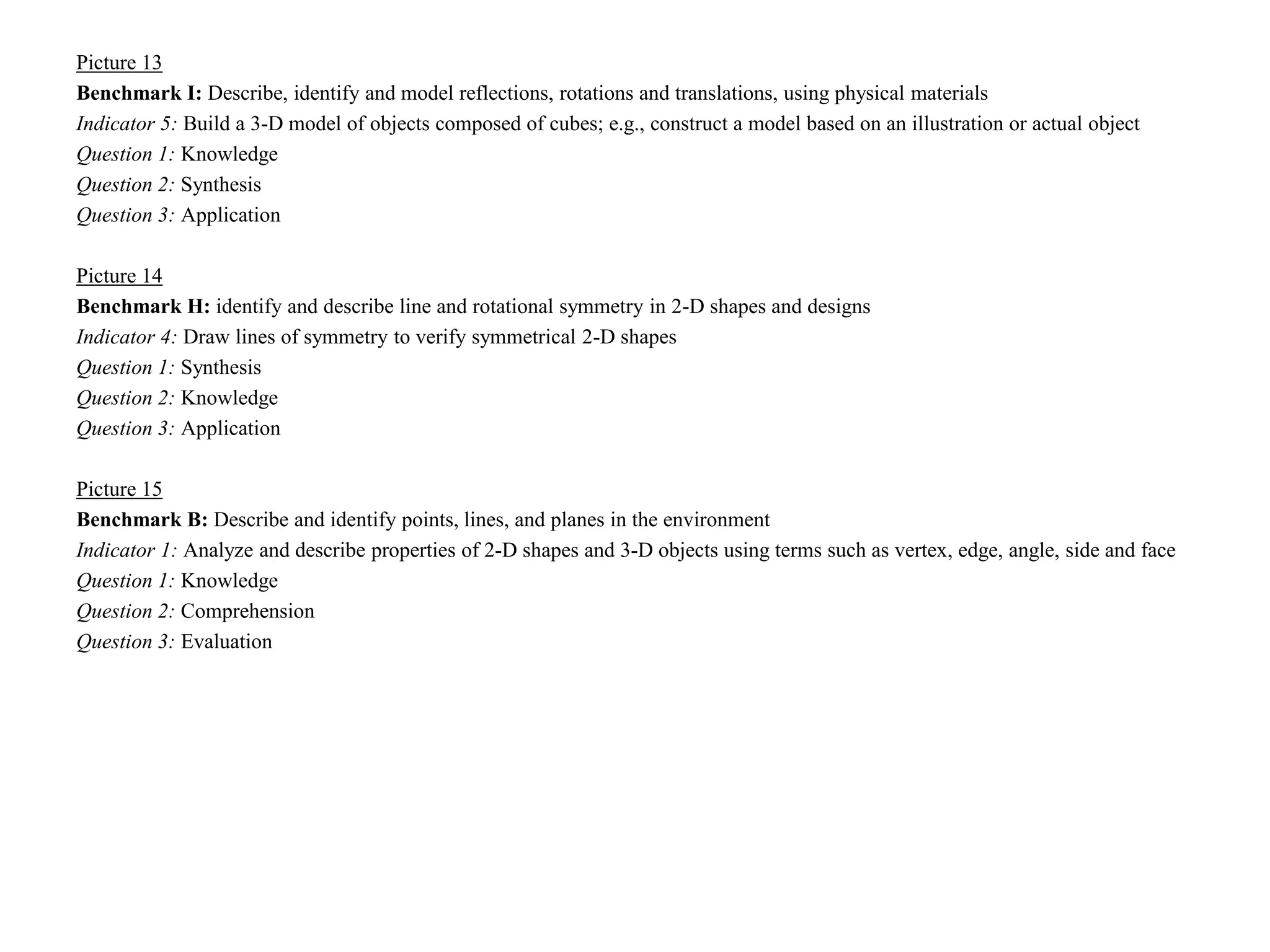 Picture 13
Benchmark I: Describe, identify and model reflections, rotations and translations, using physical materials
Indicator 5: Build a 3-D model of objects composed of cubes; e.g., construct a model based on an illustration or actual object
Question 1: Knowledge
Question 2: Synthesis
Question 3: Application

Picture 14
Benchmark H: identify and describe line and rotational symmetry in 2-D shapes and designs
Indicator 4: Draw lines of symmetry to verify symmetrical 2-D shapes
Question 1: Synthesis
Question 2: Knowledge
Question 3: Application

Picture 15
Benchmark B: Describe and identify points, lines, and planes in the environment
Indicator 1: Analyze and describe properties of 2-D shapes and 3-D objects using terms such as vertex, edge, angle, side and face
Question 1: Knowledge
Question 2: Comprehension
Question 3: Evaluation
 