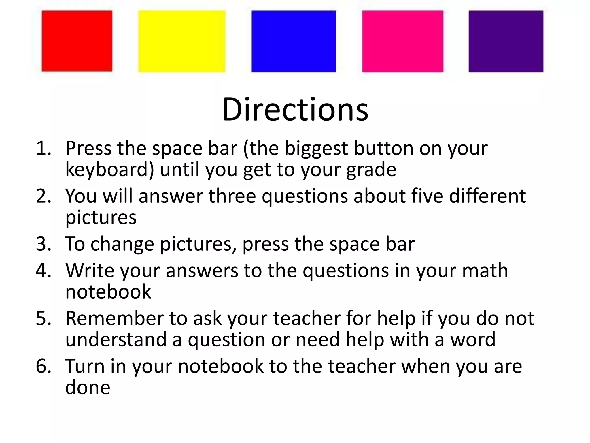 Directions
1. Press the space bar (the biggest button on your
   keyboard) until you get to your grade
2. You will answer three questions about five different
   pictures
3. To change pictures, press the space bar
4. Write your answers to the questions in your math
   notebook
5. Remember to ask your teacher for help if you do not
   understand a question or need help with a word
6. Turn in your notebook to the teacher when you are
   done
 