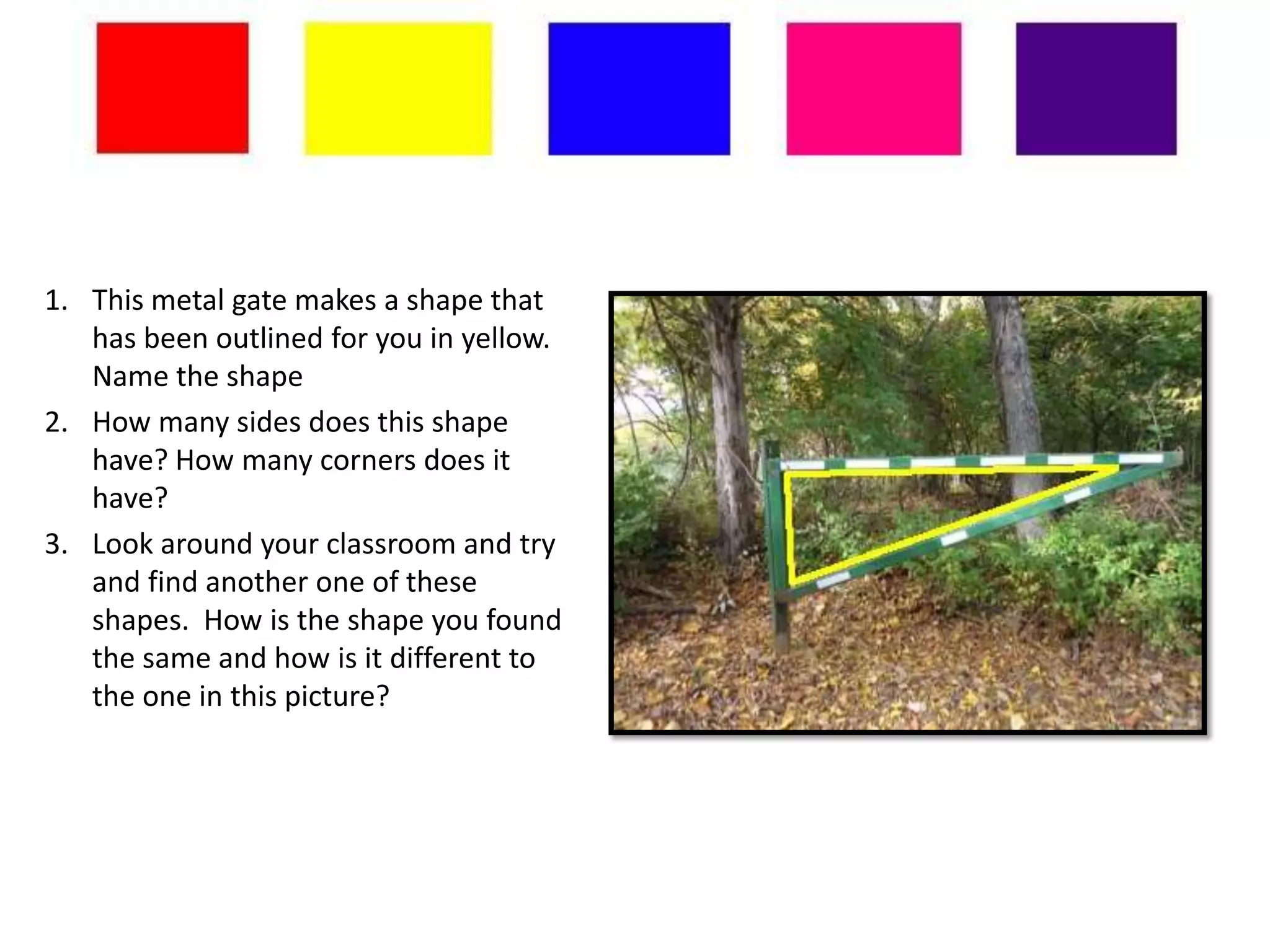 1. This metal gate makes a shape that
   has been outlined for you in yellow.
   Name the shape
2. How many sides does this shape
   have? How many corners does it
   have?
3. Look around your classroom and try
   and find another one of these
   shapes. How is the shape you found
   the same and how is it different to
   the one in this picture?
 