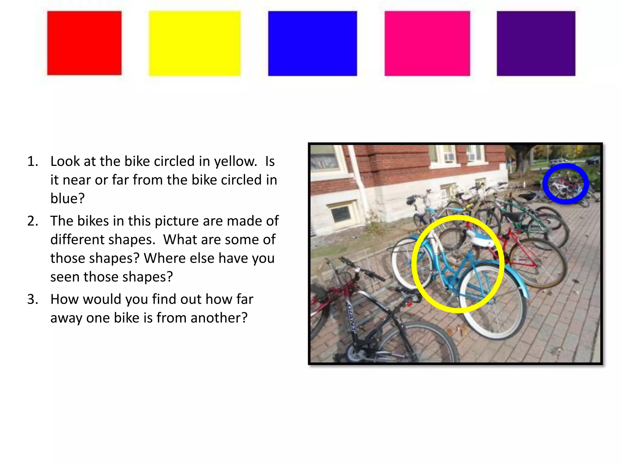 1. Look at the bike circled in yellow. Is
   it near or far from the bike circled in
   blue?
2. The bikes in this picture are made of
   different shapes. What are some of
   those shapes? Where else have you
   seen those shapes?
3. How would you find out how far
   away one bike is from another?
 