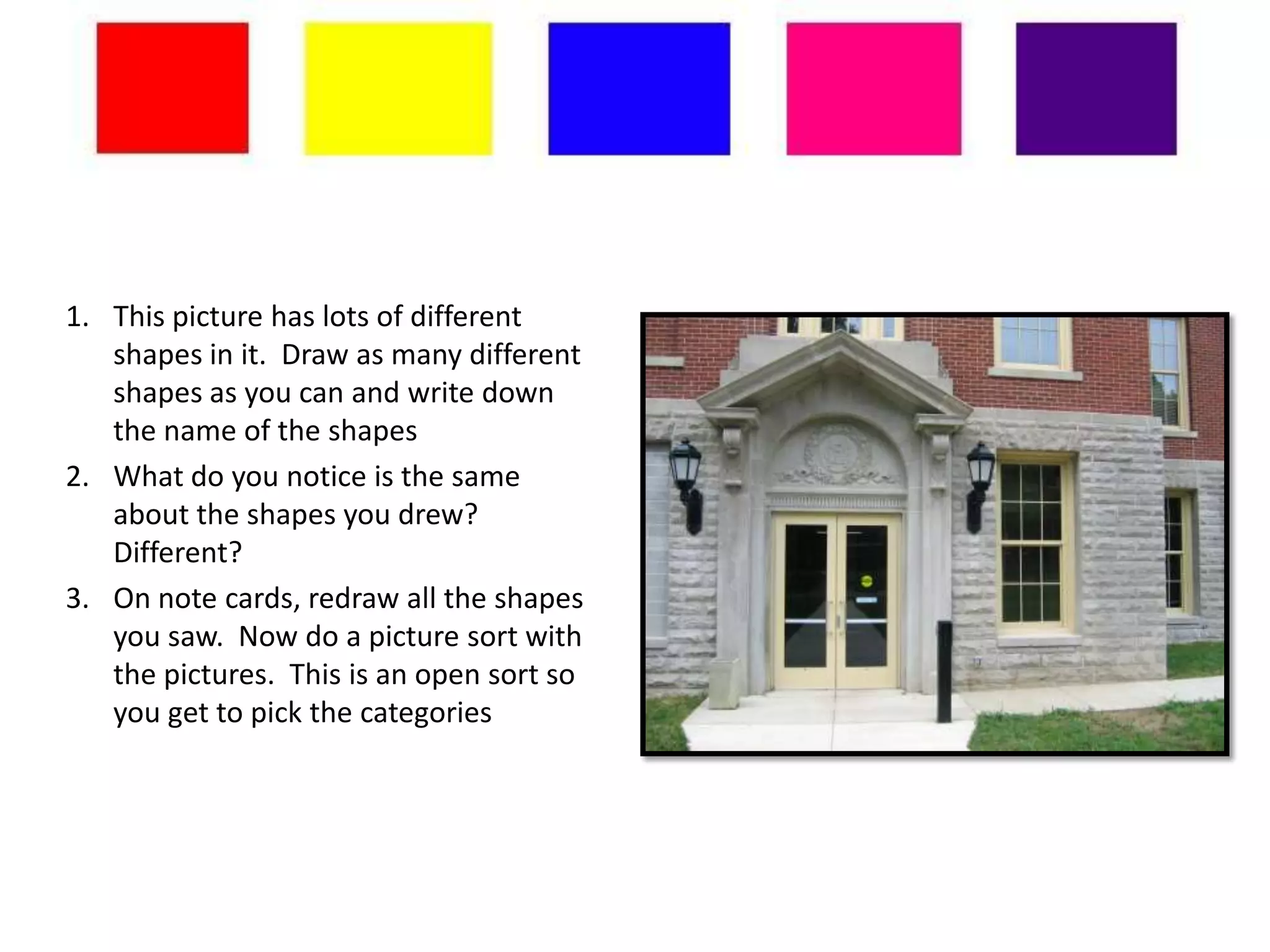 1. This picture has lots of different
   shapes in it. Draw as many different
   shapes as you can and write down
   the name of the shapes
2. What do you notice is the same
   about the shapes you drew?
   Different?
3. On note cards, redraw all the shapes
   you saw. Now do a picture sort with
   the pictures. This is an open sort so
   you get to pick the categories
 