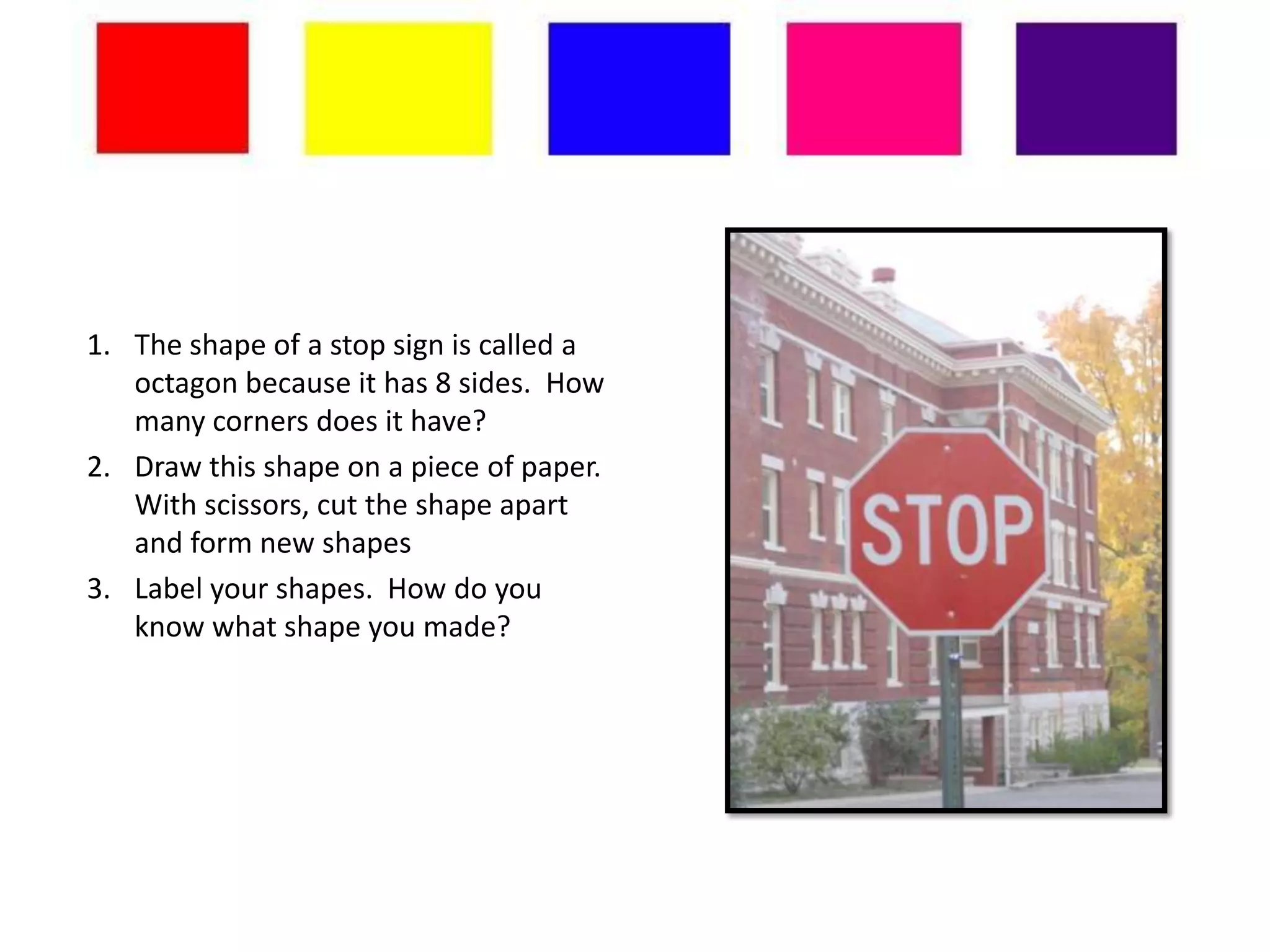 1. The shape of a stop sign is called a
   octagon because it has 8 sides. How
   many corners does it have?
2. Draw this shape on a piece of paper.
   With scissors, cut the shape apart
   and form new shapes
3. Label your shapes. How do you
   know what shape you made?
 
