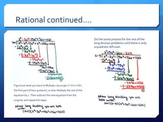 Rational continued….

                                                                       Do the same process for the rest of the
                                                                       long division problems until there is only
                                                                       a quadratic left over.




Figure out what you have to Multiply x by to get x 5. It’s x 4 (It’s
the first part of Your quotient), so then Multiply the rest of the
equation by x . Then subtract the new equation from the
original, and repeat the steps.
 