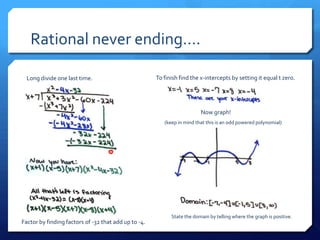 Rational never ending….

  Long divide one last time.                          To finish find the x-intercepts by setting it equal t zero.




                                                                         Now graph!
                                                         (keep in mind that this is an odd powered polynomial)




                                                            State the domain by telling where the graph is positive.
Factor by finding factors of -32 that add up to -4.
 