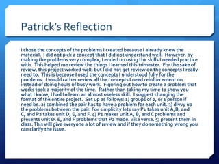 Patrick’s Reflection
I chose the concepts of the problems I created because I already knew the
material. I did not pick a concept that I did not understand well. However, by
making the problems very complex, I ended up using the skills I needed practice
with. This helped me review the things I learned this trimester. For the sake of
review, this project worked well, but I did not get review on the concepts I really
need to. This is because I used the concepts I understood fully for the
problems. I would rather review all the concepts I need reinforcement on
instead of doing hours of busy work. Figuring out how to create a problem that
works took a majority of the time. Rather than taking my time to show you
what I know, I had to learn an almost useless skill. I suggest changing the
format of the entire project. Set up as follows: 1) groups of 2, or 1 person if
need be. 2) combined the pair has to have a problem for each unit. 3) divvy up
the problems between the pair. For simplicity lets say P1 takes unit A,B, and
C, and P2 takes unit D, E, and F. 4) P1 makes unit A, B, and C problems and
presents unit D, E, and F problems that P2 made. Visa versa. 5) present them in
class. This will give everyone a lot of review and if they do something wrong you
can clarify the issue.
 
