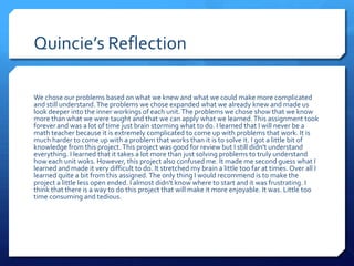 Quincie’s Reflection

We chose our problems based on what we knew and what we could make more complicated
and still understand. The problems we chose expanded what we already knew and made us
look deeper into the inner workings of each unit. The problems we chose show that we know
more than what we were taught and that we can apply what we learned. This assignment took
forever and was a lot of time just brain storming what to do. I learned that I will never be a
math teacher because it is extremely complicated to come up with problems that work. It is
much harder to come up with a problem that works than it is to solve it. I got a little bit of
knowledge from this project. This project was good for review but I still didn't understand
everything. I learned that it takes a lot more than just solving problems to truly understand
how each unit woks. However, this project also confused me. It made me second guess what I
learned and made it very difficult to do. It stretched my brain a little too far at times. Over all I
learned quite a bit from this assigned. The only thing I would recommend is to make the
project a little less open ended. I almost didn't know where to start and it was frustrating. I
think that there is a way to do this project that will make it more enjoyable. It was. Little too
time consuming and tedious.
 