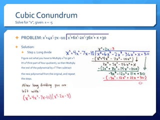 Cubic Conundrum
Solve for “x”, given: x = -5


                           3      2                 5        4   3   2
 PROBLEM: x +4x -7x -10 x +6x -2x -36x + x +30

 Solution:
        Step 1: Long divide
    Figure out what you have to Multiply x 3 to get x 5.
    It’s x2(first part of Your quotient), so then Multiply
    the rest of the polynomial by x2 Then subtract
                                   .

    the new polynomial from the original, and repeat
    the steps.
 