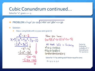 Cubic Conundrum continued…
Solve for “x”, given: x = -5


                      3    2             5     4       3        2
 PROBLEM: x +4x -7x -10 x +6x -2x -36x + x +30

 Solution:
       Step 2: Long divide with x+5 (you were given it)




                                                                                            Factor by
                                                                                            finding the
                                                                                            multiples of “c”
                                                                                            that add up to
                                                                                            “b”. (ax+bx+c)


                                               Solve for “x” by setting each factor equal to zero
                                                   X= -5, 2, -1, -3, 1
 