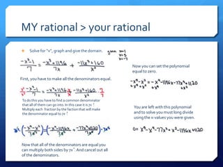 MY rational > your rational
     Solve for “x”, graph and give the domain.


                                                         Now you can set the polynomial
                                                         equal to zero.
First, you have to make all the denominators equal.



 To do this you have to find a common denominator
 that all of them can go into. In this case it is 7x 2
                                                     .
 Multiply each fraction by the faction that will make
                                                         You are left with this polynomial
 the denominator equal to 7x .
                                2                        and to solve you must long divide
                                                         using the x-values you were given.




Now that all of the denominators are equal you
                             2
can multiply both sides by 7x . And cancel out all
of the denominators.
 