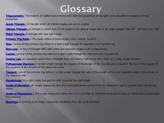 Trigonometry: The branch of mathematics concerned with the properties of triangles and calculations based on these
properties.
Acute Triangle : A triangle which all interior angles are acute angles
Obtuse Triangle : A triangle in which one of the angles is an obtuse angle that is an angle greater than 90 o and less than 180o
Right Triangle: A triangle with one right angle
Primary Trig Ratio : The basic ratios of trigonometry sine, cosine, tangent
Sine : is one of the primary trig ratios in a right angle triangle for opposite over hypotenuse
Sine Law : in any of triangle ABC with sides abc opposite angles A,B,C respectively
Cosine : is one of the primary trig ratios in a right angle triangle for adjacent over hypotenuse
Cosine Law: an equation used when a triangle does not have a right angle all 3 sides or 2 sides angle between
       Law
Pythagorean theorem: in a right angle triangle the square of the length of the hypotenuse is equal to the sun of the square of
the squares of the lengths of the other two sides
Tangent: one of the primary trig ratios in a right angle triangle the ratio of the length of the side opposite angle to the length of
the adjacent side
Hypotenuse: In a right angle triangle the side opposite the right angle
Angle of Elevation: An angle measured from the horizontal plane upward from an observer's eye to a given point above the
plane
Angle of Depression : The angle measured below the horizontal that an observer must look to see an object that is lower than
the observer
Bearings: A bearing is an angle, measured clockwise from the north direction
 