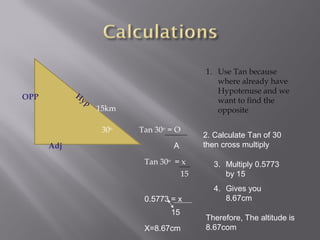 1. Use Tan because
                                               where already have
            H                                  Hypotenuse and we
OPP          yp                                want to find the
                  15km                         opposite

                   30o   Tan 30o = O
                                            2. Calculate Tan of 30
      Adj                         A         then cross multiply

                          Tan 30o = x          3. Multiply 0.5773
                                       15         by 15
                                               4. Gives you
                          0.5773 = x              8.67cm
                                 15
                                            Therefore, The altitude is
                          X=8.67cm          8.67com
 