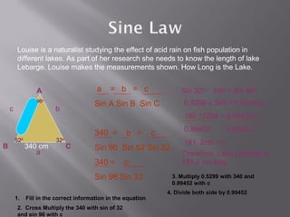 Louise is a naturalist studying the effect of acid rain on fish population in
         different lakes. As part of her research she needs to know the length of lake
         Lebarge. Louise makes the measurements shown. How Long is the Lake.


                  A                      a     = b = c                   Sin 320 x 340 = Sin 960c
                  96o
                                        Sin A Sin B Sin C                 0.5299 x 340 = 0.99452c
    c                    b
                                                                          180.17254 = 0.99452c
                                                                          0.99452         0.99452
                                        340 =        b =        c
        520              32o                                              181. 2cm = c
B             340 cm           C        Sin 96 Sin 52 Sin 32
                 a                                                       Therefore, Lake Lebarge is
                                        340 =       c                    181.2 cm long.

                                        Sin 96 Sin 32                3. Multiply 0.5299 with 340 and
                                                                     0.99452 with c
                                                                    4. Divide both side by 0.99452
        1.    Fill in the correct information in the equation
         2. Cross Multiply the 340 with sin of 32
         and sin 96 with c
 