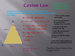 Angle S = 560
                                                                       Length a = 14 cm
                                                                       Length t = 25 cm
        A Farmer is building a fence around his chicken pen
        Find the perimeter of the Triangle SAT with the given lengths
        and angles                                                  1. Fill in all the angles
                             S2 = a2 + t2 – 2at Cos S                   and lengths

                                                                       2. Do 14 squared and
               S            S2 = 142 + 252 – 2(14) (25) Cos 56         25 squared then
                                                                       multiply -2 by 14 and 25
              560            S2 = 196 + 625 – 700 Cos 56             3. Do Cos of 56o and
                                S2 = 196 + 625 – 700 0.5591          multiply it by 700
    25cm            14cm
                                                                     4. Add 196 and 625 then
                             S = 196 + 625 – 391.37
                                2
                                                                     subtract 391.37
    t                   a                                           Square root 429.63 to give
                                S = 429. 63                         you 20.7

                                S= 20.7                            5. Add all the sides together to
                                                                   give you the perimeter of 59.73
                            T
A                   s           P=s+s+s
           20cm
                                P= 25 + 14 + 20.7            Therefore, the perimeter of the
                                P = 59.73                    triangle is 59.73
 