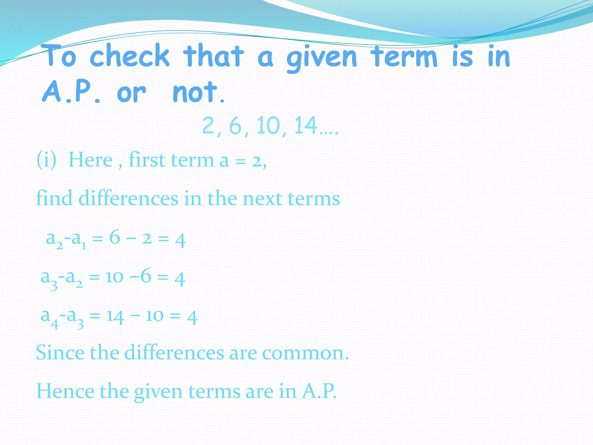 To check that a given term is in
A.P. or not.
2, 6, 10, 14….
(i) Here , first term a = 2,
find differences in the next terms
a2-a1 = 6 – 2 = 4
a3-a2 = 10 –6 = 4
a4-a3 = 14 – 10 = 4
Since the differences are common.
Hence the given terms are in A.P.
 