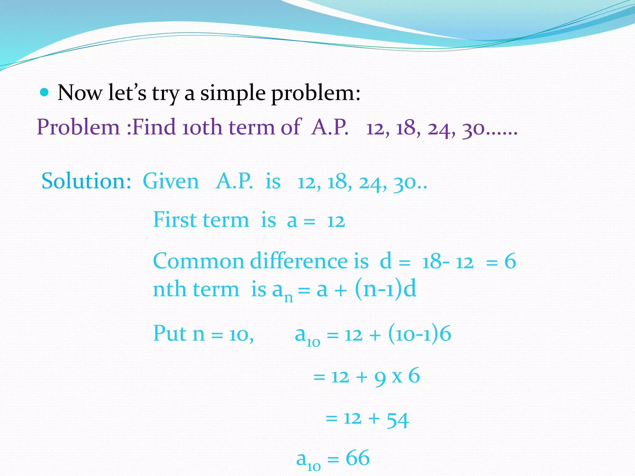  Now let’s try a simple problem:
Problem :Find 10th term of A.P. 12, 18, 24, 30……
Solution: Given A.P. is 12, 18, 24, 30..
First term is a = 12
Common difference is d = 18- 12 = 6
nth term is an = a + (n-1)d
Put n = 10, a10 = 12 + (10-1)6
= 12 + 9 x 6
= 12 + 54
a10 = 66
 