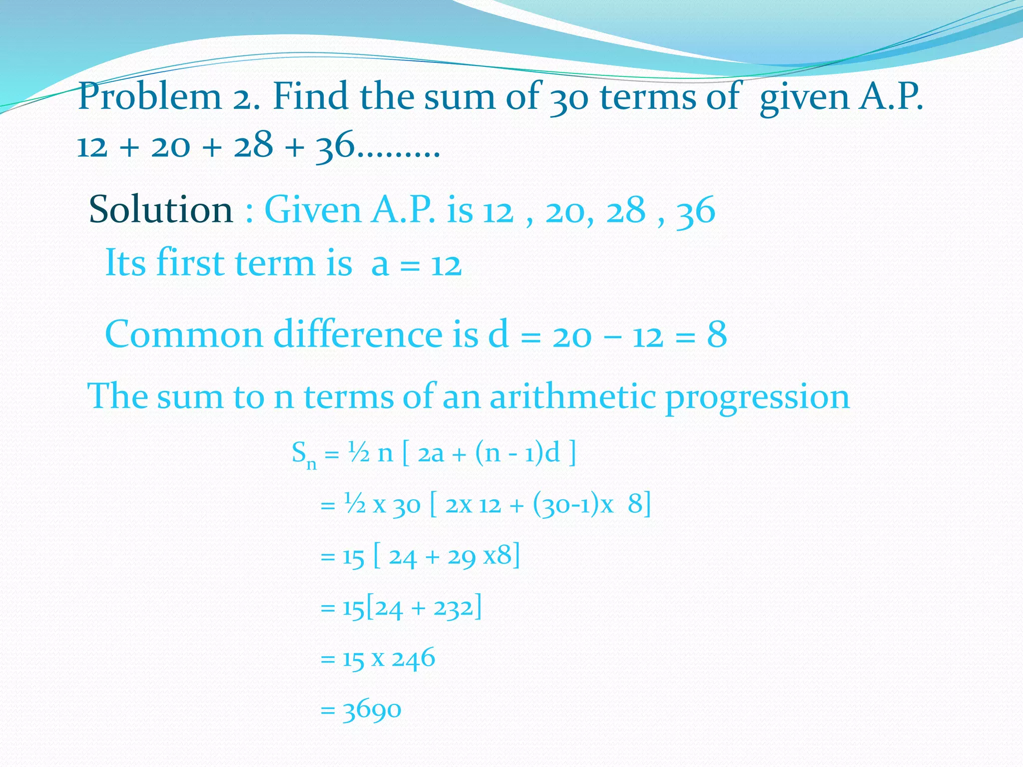 Problem 2. Find the sum of 30 terms of given A.P.
12 + 20 + 28 + 36………
Solution : Given A.P. is 12 , 20, 28 , 36
Its first term is a = 12
Common difference is d = 20 – 12 = 8
The sum to n terms of an arithmetic progression
Sn = ½ n [ 2a + (n - 1)d ]
= ½ x 30 [ 2x 12 + (30-1)x 8]
= 15 [ 24 + 29 x8]
= 15[24 + 232]
= 15 x 246
= 3690
 