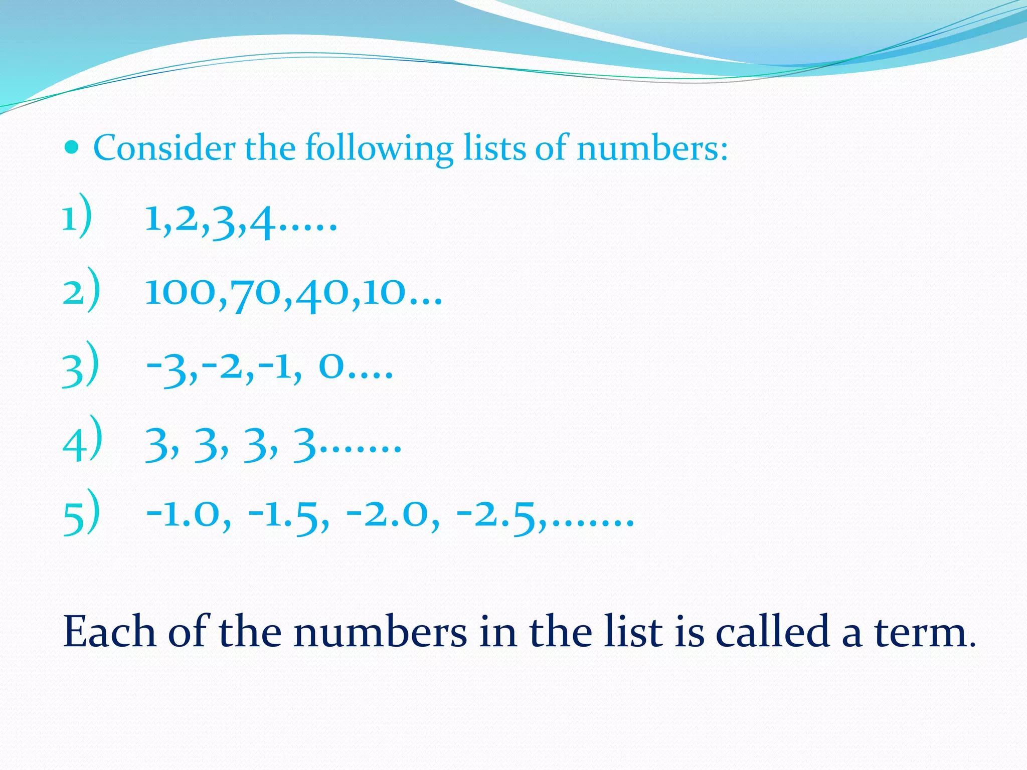  Consider the following lists of numbers:
1) 1,2,3,4…..
2) 100,70,40,10…
3) -3,-2,-1, 0….
4) 3, 3, 3, 3…….
5) -1.0, -1.5, -2.0, -2.5,…….
Each of the numbers in the list is called a term.
 