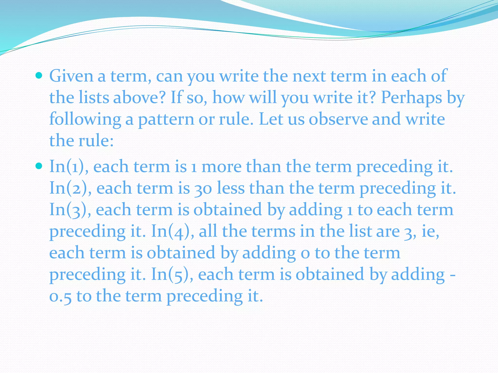  Given a term, can you write the next term in each of
the lists above? If so, how will you write it? Perhaps by
following a pattern or rule. Let us observe and write
the rule:
 In(1), each term is 1 more than the term preceding it.
In(2), each term is 30 less than the term preceding it.
In(3), each term is obtained by adding 1 to each term
preceding it. In(4), all the terms in the list are 3, ie,
each term is obtained by adding 0 to the term
preceding it. In(5), each term is obtained by adding -
0.5 to the term preceding it.
 