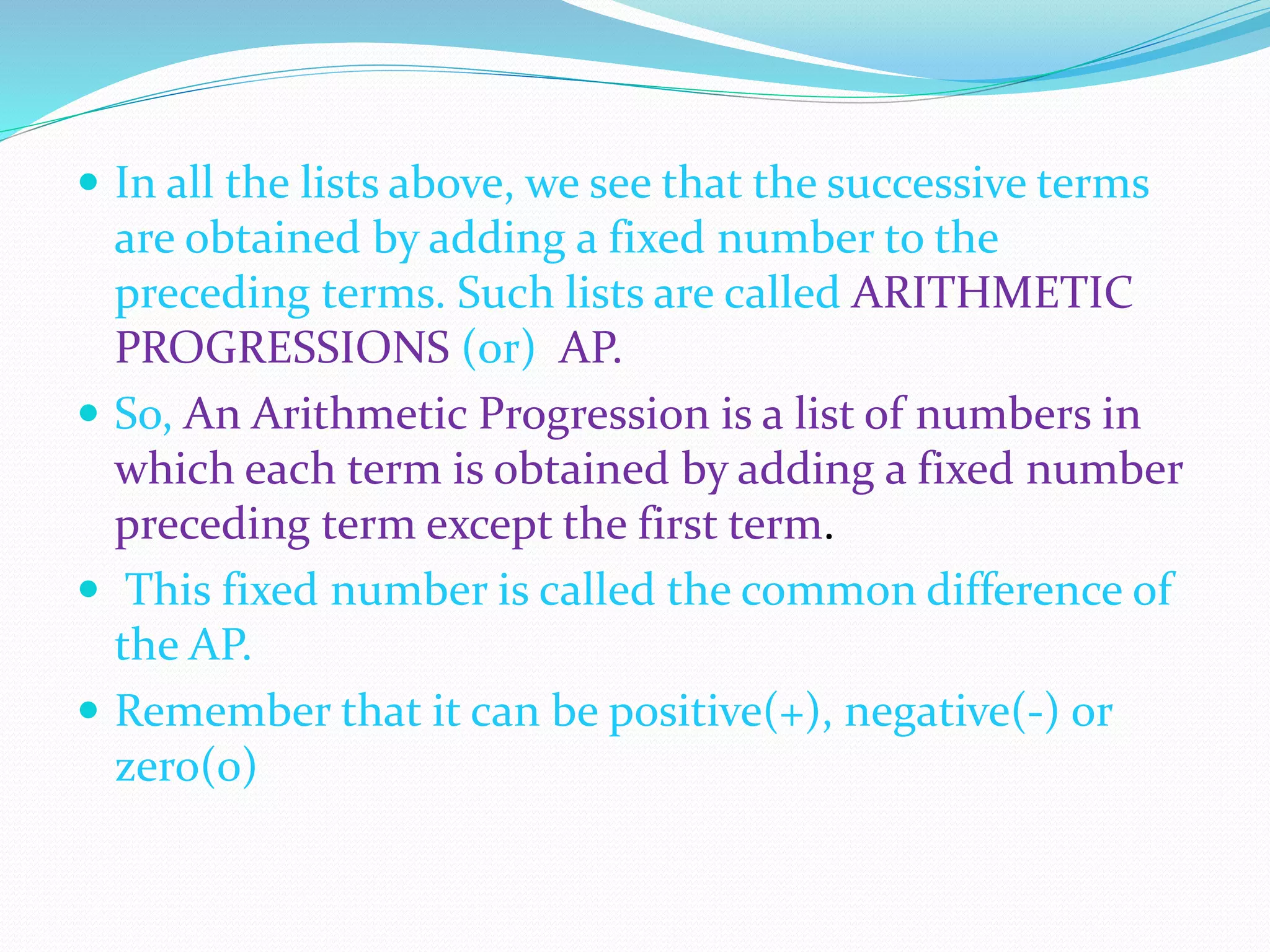  In all the lists above, we see that the successive terms
are obtained by adding a fixed number to the
preceding terms. Such lists are called ARITHMETIC
PROGRESSIONS (or) AP.
 So, An Arithmetic Progression is a list of numbers in
which each term is obtained by adding a fixed number
preceding term except the first term.
 This fixed number is called the common difference of
the AP.
 Remember that it can be positive(+), negative(-) or
zero(0)
 