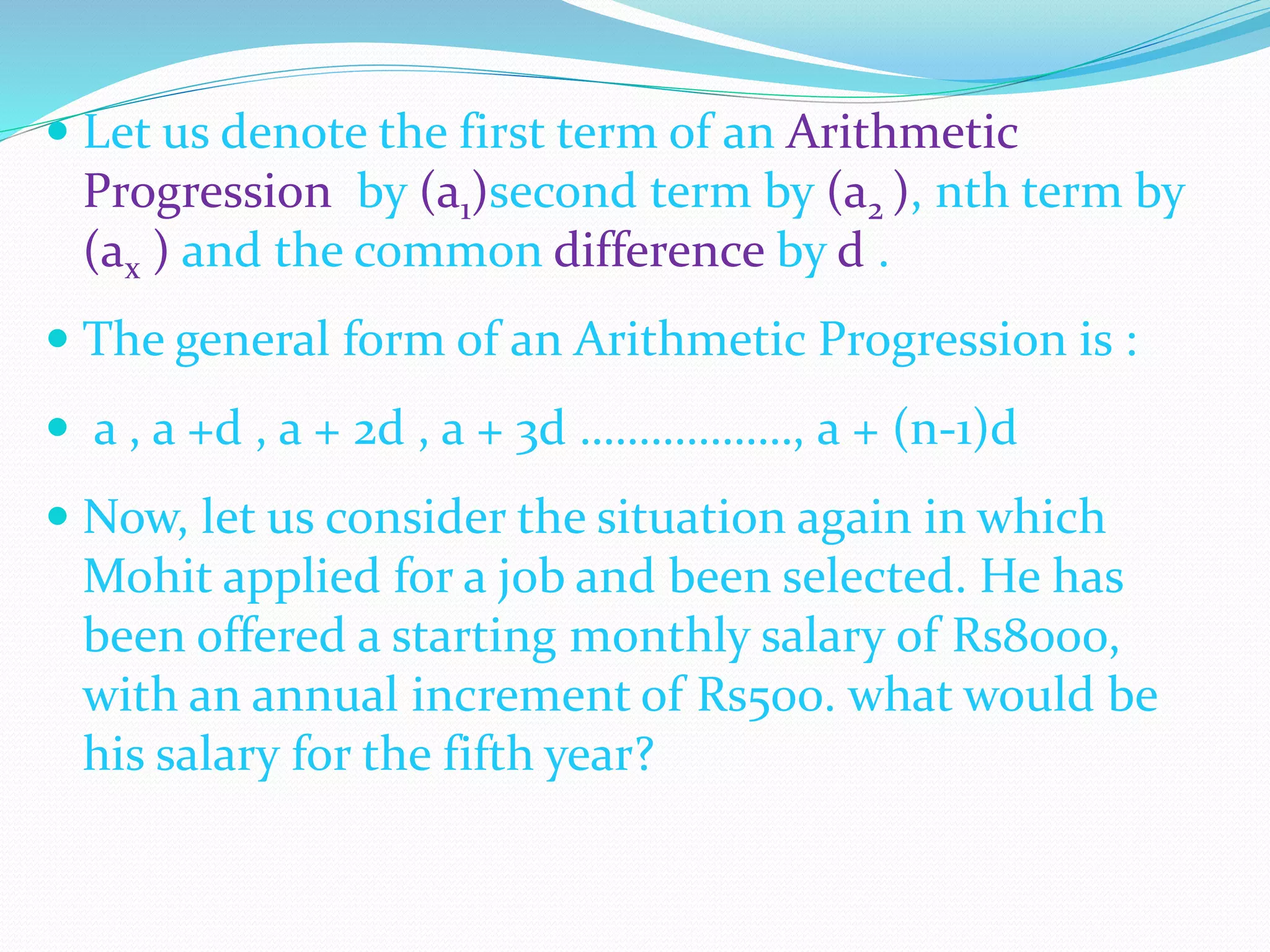  Let us denote the first term of an Arithmetic
Progression by (a1)second term by (a2 ), nth term by
(ax ) and the common difference by d .
 The general form of an Arithmetic Progression is :
 a , a +d , a + 2d , a + 3d ………………, a + (n-1)d
 Now, let us consider the situation again in which
Mohit applied for a job and been selected. He has
been offered a starting monthly salary of Rs8000,
with an annual increment of Rs500. what would be
his salary for the fifth year?
 