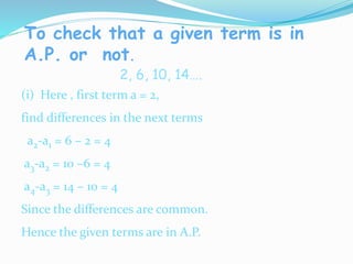 To check that a given term is in
A.P. or not.
2, 6, 10, 14….
(i) Here , first term a = 2,
find differences in the next terms
a2-a1 = 6 – 2 = 4
a3-a2 = 10 –6 = 4
a4-a3 = 14 – 10 = 4
Since the differences are common.
Hence the given terms are in A.P.
 