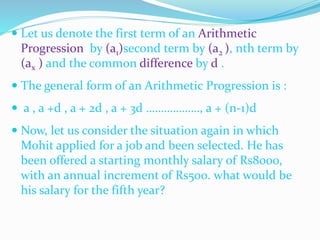  Let us denote the first term of an Arithmetic
Progression by (a1)second term by (a2 ), nth term by
(ax ) and the common difference by d .
 The general form of an Arithmetic Progression is :
 a , a +d , a + 2d , a + 3d ………………, a + (n-1)d
 Now, let us consider the situation again in which
Mohit applied for a job and been selected. He has
been offered a starting monthly salary of Rs8000,
with an annual increment of Rs500. what would be
his salary for the fifth year?
 