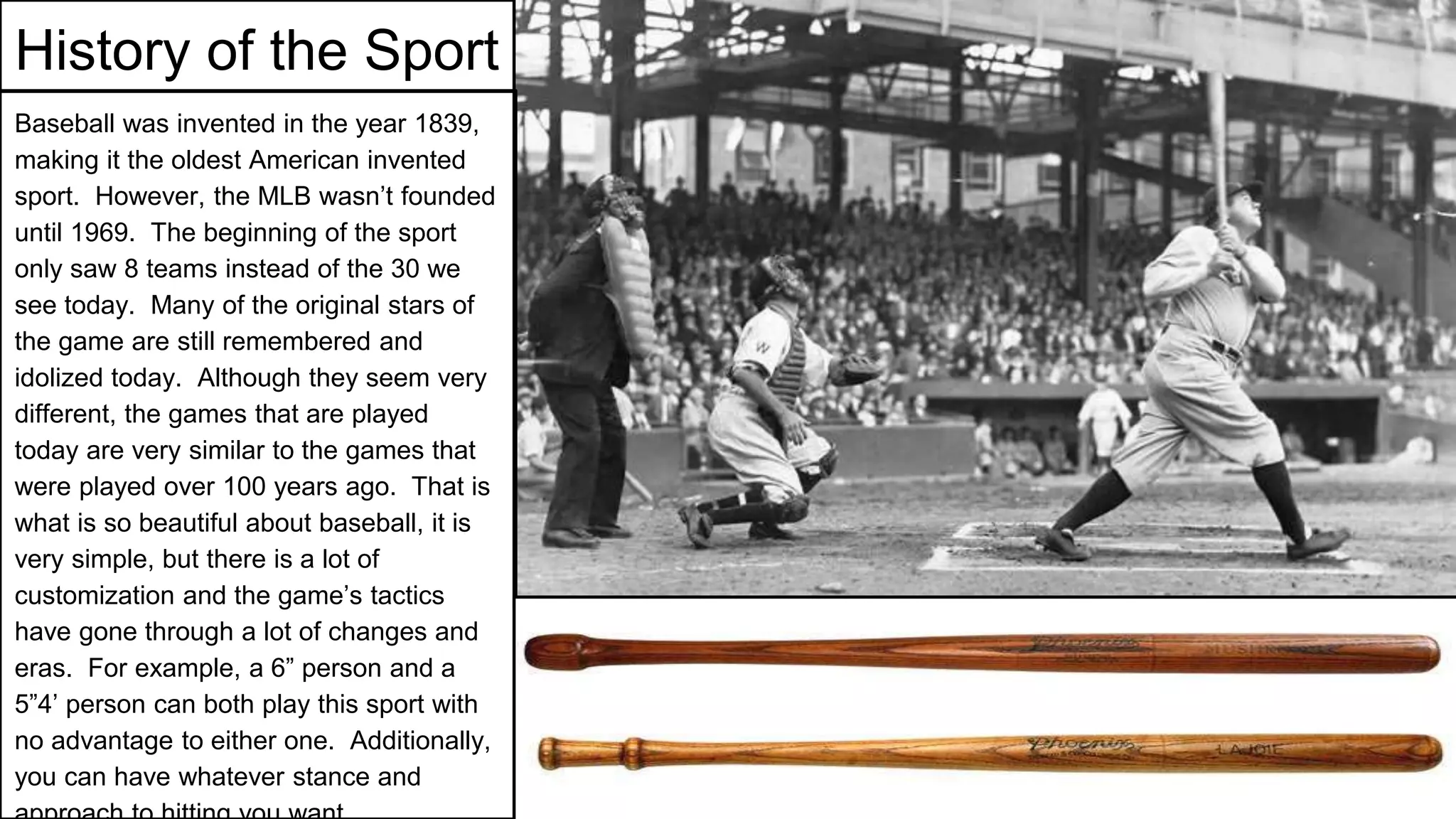 History of the Sport
Baseball was invented in the year 1839,
making it the oldest American invented
sport. However, the MLB wasn’t founded
until 1969. The beginning of the sport
only saw 8 teams instead of the 30 we
see today. Many of the original stars of
the game are still remembered and
idolized today. Although they seem very
different, the games that are played
today are very similar to the games that
were played over 100 years ago. That is
what is so beautiful about baseball, it is
very simple, but there is a lot of
customization and the game’s tactics
have gone through a lot of changes and
eras. For example, a 6” person and a
5”4’ person can both play this sport with
no advantage to either one. Additionally,
you can have whatever stance and
 