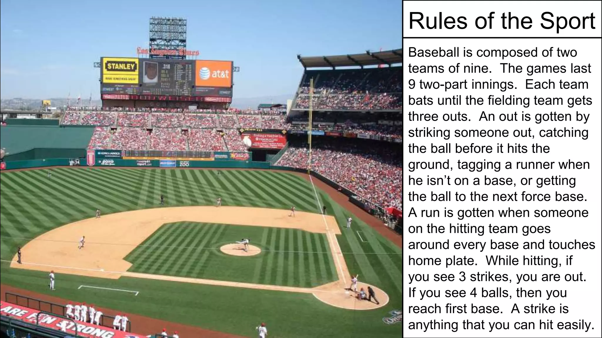 Rules of the Sport
Baseball is composed of two
teams of nine. The games last
9 two-part innings. Each team
bats until the fielding team gets
three outs. An out is gotten by
striking someone out, catching
the ball before it hits the
ground, tagging a runner when
he isn’t on a base, or getting
the ball to the next force base.
A run is gotten when someone
on the hitting team goes
around every base and touches
home plate. While hitting, if
you see 3 strikes, you are out.
If you see 4 balls, then you
reach first base. A strike is
anything that you can hit easily.
 