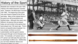 History of the Sport
Baseball was invented in the year 1839,
making it the oldest American invented
sport. However, the MLB wasn’t founded
until 1969. The beginning of the sport
only saw 8 teams instead of the 30 we
see today. Many of the original stars of
the game are still remembered and
idolized today. Although they seem very
different, the games that are played
today are very similar to the games that
were played over 100 years ago. That is
what is so beautiful about baseball, it is
very simple, but there is a lot of
customization and the game’s tactics
have gone through a lot of changes and
eras. For example, a 6” person and a
5”4’ person can both play this sport with
no advantage to either one. Additionally,
you can have whatever stance and
 