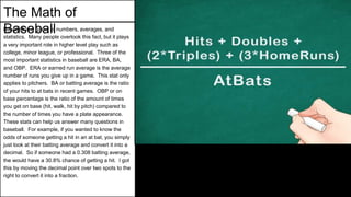 The Math of
BaseballBaseball is a game of numbers, averages, and
statistics. Many people overlook this fact, but it plays
a very important role in higher level play such as
college, minor league, or professional. Three of the
most important statistics in baseball are ERA, BA,
and OBP. ERA or earned run average is the average
number of runs you give up in a game. This stat only
applies to pitchers. BA or batting average is the ratio
of your hits to at bats in recent games. OBP or on
base percentage is the ratio of the amount of times
you get on base (hit, walk, hit by pitch) compared to
the number of times you have a plate appearance.
These stats can help us answer many questions in
baseball. For example, if you wanted to know the
odds of someone getting a hit in an at bat, you simply
just look at their batting average and convert it into a
decimal. So if someone had a 0.308 batting average,
the would have a 30.8% chance of getting a hit. I got
this by moving the decimal point over two spots to the
right to convert it into a fraction.
 