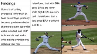 Findings
I found that batting
average is lower than on
base percentage, probably
because you have a better
chance to get on base with
walks included, and OBP
includes hits and walks,
while batting average only
includes your hits.
I also found that with ERA,
good ERAs are lower
while high ERAs are very
bad. I also found that a
very good ERA is around
2.50 to 3.
 