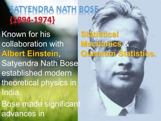 Known for his
collaboration with
Albert Einstein,
Satyendra Nath Bose
established modern
theoretical physics in
India.
Bose made significant
advances in
Statistical
Mechanics &
Quantum Statistics.
 